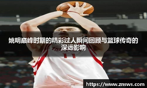 姚明巅峰时期的精彩过人瞬间回顾与篮球传奇的深远影响