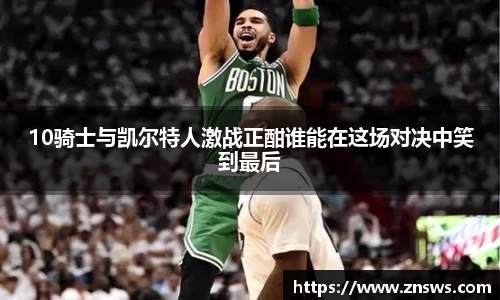 10骑士与凯尔特人激战正酣谁能在这场对决中笑到最后